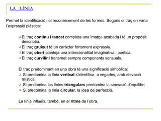LA  LÍNIA Permet la identificació i el reconeixement de les formes. Segons el traç en varia l’expressió plàstica: El traç  continu i tancat  completa una imatge acabada i té un propòsit descriptiu. El traç  gruixut  té un caràcter fortament expressiu. El traç  obert  planteja una intencionalitat imaginativa i poètica. El traç  curvilini  transmet sempre components sensuals. El traç predominant en una obra té una significació simbòlica: Si predomina la línia  vertical  s’identifica, a vegades, amb elevació mística. Si predomina les línies  triangulars  predomina la sensació d’equilibri. Si predomina la línia  circular , la idea de perfecció. La línia influeix, també, en el  ritme  de l’obra. 