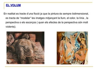 EL VOLUM En realitat es tracte d’una ficció ja que la pintura és sempre bidimensional, es tracta de “modelar” les imatges mitjançant la llum, el color, la línia , la perspectiva o els escorços ( quan els efectes de la perspectiva són molt violents). 