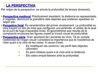 LA PERSPECTIVA Per mitjan de la perspectiva  se simula la profunditat (la tercera dimensió).  Perspectiva medieval : Pràcticament inexistent, la distància es representada, a vegades, disminuint la grandària dels objectes que pretenen aparèixer en segon pla. Perspetiva linial : És característica del primer renaixement. La profunditat es crea traçant un feix de ínies que configuren una piràmide, el vèrtex de la qual és el punt de fuga d’aquestes línies. El geometrisme que resulta de la composició encarcara les figures creant la il·lusió visual de profunditat. Perspectiva aèria : Gran aportació de Leonardo da Vinci. Té en compte l’esfericitat de l’òrgan visual i considera la importància que té l’existència de l’aire quant a la visió de les coses. A causa d’això: Es modifiquen els contorns i els perfil dels objectes (sfumato) Es perd nitidesa quant a la visió amb la distància Els colors empal·lideixen amb la profunditat. 