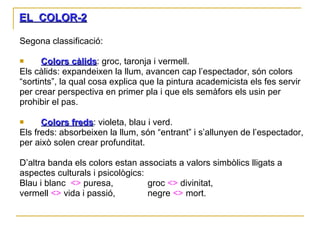 EL  COLOR-2 Segona classificació: Colors càlids : groc, taronja i vermell. Els càlids: expandeixen la llum, avancen cap l’espectador, són colors “ sortints”, la qual cosa explica que la pintura academicista els fes servir per crear perspectiva en primer pla i que els semàfors els usin per prohibir el pas.  Colors freds : violeta, blau i verd. Els freds: absorbeixen la llum, són “entrant” i s’allunyen de l’espectador, per això solen crear profunditat. D’altra banda els colors estan associats a valors simbòlics lligats a aspectes culturals i psicològics: Blau i blanc  <>  puresa,  groc  <>  divinitat,  vermell  <>  vida i passió,  negre  <>  mort.  