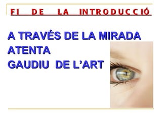 FI  DE  LA  INTRODUCCIÓ A TRAVÉS DE LA MIRADA  ATENTA GAUDIU  DE L’ART 