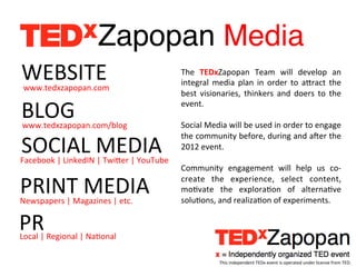 Zapopan Media!
WEBSITE	
  
 www.tedxzapopan.com	
  
                                                               The	
   TEDxZapopan	
   Team	
   will	
   develop	
   an	
  
                                                               integral	
   media	
   plan	
   in	
   order	
   to	
   aTract	
   the	
  
                                                               best	
   visionaries,	
   thinkers	
   and	
   doers	
   to	
   the	
  

BLOG	
  
 www.tedxzapopan.com/blog	
  
                                                               event.	
  
                                                               	
  
                                                               Social	
  Media	
  will	
  be	
  used	
  in	
  order	
  to	
  engage	
  

SOCIAL	
  MEDIA	
  
                                                               the	
   community	
   before,	
   during	
   and	
   aeer	
   the	
  
                                                               2012	
  event.	
  
Facebook	
  |	
  LinkedIN	
  |	
  TwiTer	
  |	
  YouTube	
     	
  
                                                               Community	
   engagement	
   will	
   help	
   us	
   co-­‐

PRINT	
  MEDIA	
  
Newspapers	
  |	
  Magazines	
  |	
  etc.	
  
                                                               create	
   the	
   experience,	
   select	
   content,	
  
                                                               moEvate	
   the	
   exploraEon	
   of	
   alternaEve	
  
                                                               soluEons,	
  and	
  realizaEon	
  of	
  experiments.	
  


PR	
  
Local	
  |	
  Regional	
  |	
  NaEonal	
  

                                                                                This	
  independent	
  TEDx	
  event	
  is	
  operated	
  under	
  license	
  from	
  TED.	
  
 