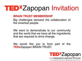 Zapopan Invitation!
BRAIN TRUST MEMBERSHIP!
Big challenges demand the collaboration of
the smartest people.!
!
We want to demonstrate to our community
and the world that we have all the ingredients
that are required to drive change.!
!
We would like you to form part of the
TEDxZapopan BRAIN TRUST. !



                             This	
  independent	
  TEDx	
  event	
  is	
  operated	
  under	
  license	
  from	
  TED.	
  
 