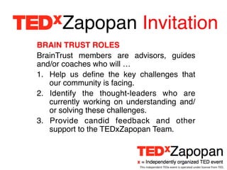 Zapopan Invitation!
BRAIN TRUST ROLES!
BrainTrust members are advisors, guides
and/or coaches who will …!
1.  Help us deﬁne the key challenges that
    our community is facing.!
2.  Identify the thought-leaders who are
    currently working on understanding and/
    or solving these challenges.!
3.  Provide candid feedback and other
    support to the TEDxZapopan Team.!



                           This	
  independent	
  TEDx	
  event	
  is	
  operated	
  under	
  license	
  from	
  TED.	
  
 