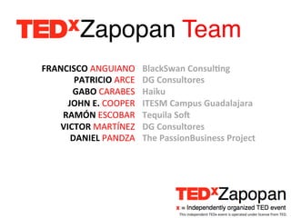 Zapopan Team!
FRANCISCO	
  ANGUIANO	
         BlackSwan	
  Consul?ng	
  
       PATRICIO	
  ARCE	
       DG	
  Consultores	
  
      GABO	
  CARABES	
         Haiku	
  
     JOHN	
  E.	
  COOPER	
     ITESM	
  Campus	
  Guadalajara	
  
    RAMÓN	
  ESCOBAR	
          Tequila	
  SoU	
  	
  
   VICTOR	
  MARTÍNEZ	
         DG	
  Consultores	
  
      DANIEL	
  PANDZA	
        The	
  PassionBusiness	
  Project	
  
                         	
  




                                           This	
  independent	
  TEDx	
  event	
  is	
  operated	
  under	
  license	
  from	
  TED.	
  
 