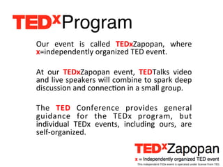 Program!
Our	
   event	
   is	
   called	
   TEDxZapopan,	
   where	
  
x=independently	
  organized	
  TED	
  event.	
  	
  
	
  
At	
   our	
   TEDxZapopan	
   event,	
   TEDTalks	
   video	
  
and	
  live	
  speakers	
  will	
  combine	
  to	
  spark	
  deep	
  
discussion	
  and	
  connecEon	
  in	
  a	
  small	
  group.	
  
	
  
The	
   TED	
   Conference	
   provides	
   general	
  
guidance	
   for	
   the	
   TEDx	
   program,	
   but	
  
individual	
   TEDx	
   events,	
   including	
   ours,	
   are	
  
self-­‐organized.	
  


                                            This	
  independent	
  TEDx	
  event	
  is	
  operated	
  under	
  license	
  from	
  TED.	
  
 