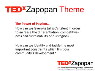 Zapopan Theme!
                                 	
  
The	
  Power	
  of	
  Passion…	
  
How	
  can	
  we	
  leverage	
  Jalisco’s	
  talent	
  in	
  order	
  
to	
  increase	
  the	
  diﬀerenEaEon,	
  compeEEve-­‐
ness	
  and	
  sustainability	
  of	
  our	
  region?	
  
	
  
How	
  can	
  we	
  idenEfy	
  and	
  tackle	
  the	
  most	
  
important	
  constraints	
  which	
  limit	
  our	
  
community’s	
  development?	
  



                                              This	
  independent	
  TEDx	
  event	
  is	
  operated	
  under	
  license	
  from	
  TED.	
  
 