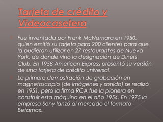    Fue inventada por Frank McNamara en 1950,
    quien emitió su tarjeta para 200 clientes para que
    la pudieran utilizar en 27 restaurantes de Nueva
    York, de donde vino la designación de Diners'
    Club. En 1958 American Express presentó su versión
    de una tarjeta de crédito universal.
   La primera demostración de grabación en
    magnetoscopio (de imágenes y sonido) se realizó
    en 1951, pero la firma RCA fue la pionera en
    construir esta máquina en el año 1954. En 1975 la
    empresa Sony lanzó al mercado el formato
    Betamax.
 