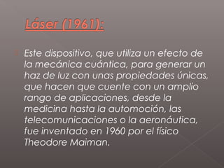    Este dispositivo, que utiliza un efecto de
    la mecánica cuántica, para generar un
    haz de luz con unas propiedades únicas,
    que hacen que cuente con un amplio
    rango de aplicaciones, desde la
    medicina hasta la automoción, las
    telecomunicaciones o la aeronáutica,
    fue inventado en 1960 por el físico
    Theodore Maiman.
 
