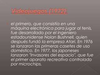    el primero, que consistía en una
    máquina electrónica para jugar al tenis,
    fue desarrollado por el ingeniero
    estadounidense Nolan Bushnell, quien
    después fundó la empresa Atari. En 1976
    se lanzaron las primeras casetes de uso
    doméstico. En 1977, los japoneses
    lanzaron "Invasores del espacio", que fue
    el primer aparato recreativo controlado
    por microchips.
 