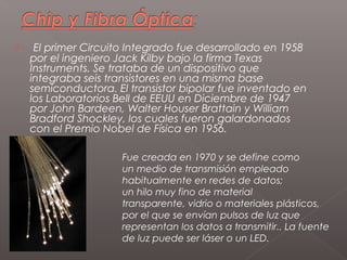     El primer Circuito Integrado fue desarrollado en 1958
    por el ingeniero Jack Kilby bajo la firma Texas
    Instruments. Se trataba de un dispositivo que
    integraba seis transistores en una misma base
    semiconductora. El transistor bipolar fue inventado en
    los Laboratorios Bell de EEUU en Diciembre de 1947
    por John Bardeen, Walter Houser Brattain y William
    Bradford Shockley, los cuales fueron galardonados
    con el Premio Nobel de Física en 1956.

                      Fue creada en 1970 y se define como
                      un medio de transmisión empleado
                      habitualmente en redes de datos;
                      un hilo muy fino de material
                      transparente, vidrio o materiales plásticos,
                      por el que se envían pulsos de luz que
                      representan los datos a transmitir.. La fuente
                      de luz puede ser láser o un LED.
 