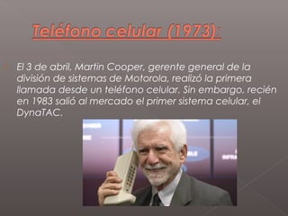    El 3 de abril, Martin Cooper, gerente general de la
    división de sistemas de Motorola, realizó la primera
    llamada desde un teléfono celular. Sin embargo, recién
    en 1983 salió al mercado el primer sistema celular, el
    DynaTAC.
 
