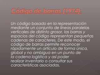    Un código basado en la representación
    mediante un conjunto de líneas paralelas
    verticales de distinto grosor, las barras y
    espacios del código representan pequeñas
    cadenas de caracteres. De este modo, el
    código de barras permite reconocer
    rápidamente un artículo de forma única,
    global y no ambigua en un punto de
    la cadena logística y así poder
    realizar inventario o consultar sus
    características asociadas.
 