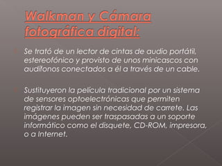    Se trató de un lector de cintas de audio portátil,
    estereofónico y provisto de unos minicascos con
    audífonos conectados a él a través de un cable.

   Sustituyeron la película tradicional por un sistema
    de sensores optoelectrónicas que permiten
    registrar la imagen sin necesidad de carrete. Las
    imágenes pueden ser traspasadas a un soporte
    informático como el disquete, CD-ROM, impresora,
    o a Internet.
 