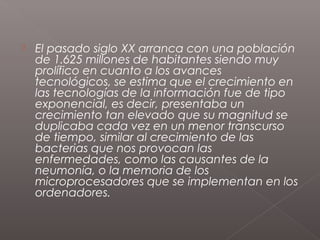    El pasado siglo XX arranca con una población
    de 1.625 millones de habitantes siendo muy
    prolífico en cuanto a los avances
    tecnológicos, se estima que el crecimiento en
    las tecnologías de la información fue de tipo
    exponencial, es decir, presentaba un
    crecimiento tan elevado que su magnitud se
    duplicaba cada vez en un menor transcurso
    de tiempo, similar al crecimiento de las
    bacterias que nos provocan las
    enfermedades, como las causantes de la
    neumonía, o la memoria de los
    microprocesadores que se implementan en los
    ordenadores.
 