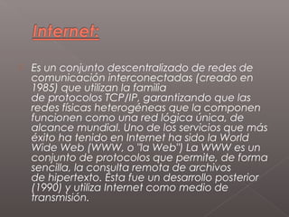    Es un conjunto descentralizado de redes de
    comunicación interconectadas (creado en
    1985) que utilizan la familia
    de protocolos TCP/IP, garantizando que las
    redes físicas heterogéneas que la componen
    funcionen como una red lógica única, de
    alcance mundial. Uno de los servicios que más
    éxito ha tenido en Internet ha sido la World
    Wide Web (WWW, o "la Web") La WWW es un
    conjunto de protocolos que permite, de forma
    sencilla, la consulta remota de archivos
    de hipertexto. Ésta fue un desarrollo posterior
    (1990) y utiliza Internet como medio de
    transmisión.
 