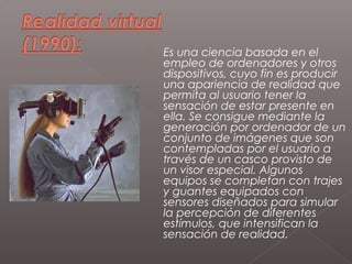    Es una ciencia basada en el
    empleo de ordenadores y otros
    dispositivos, cuyo fin es producir
    una apariencia de realidad que
    permita al usuario tener la
    sensación de estar presente en
    ella. Se consigue mediante la
    generación por ordenador de un
    conjunto de imágenes que son
    contempladas por el usuario a
    través de un casco provisto de
    un visor especial. Algunos
    equipos se completan con trajes
    y guantes equipados con
    sensores diseñados para simular
    la percepción de diferentes
    estímulos, que intensifican la
    sensación de realidad.
 