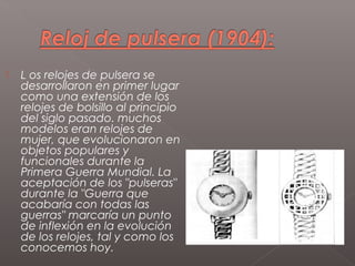   L os relojes de pulsera se
    desarrollaron en primer lugar
    como una extensión de los
    relojes de bolsillo al principio
    del siglo pasado. muchos
    modelos eran relojes de
    mujer, que evolucionaron en
    objetos populares y
    funcionales durante la
    Primera Guerra Mundial. La
    aceptación de los "pulseras"
    durante la "Guerra que
    acabaría con todas las
    guerras" marcaría un punto
    de inflexión en la evolución
    de los relojes, tal y como los
    conocemos hoy.
 