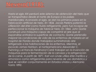    Hasta el siglo XIX perduró este sistema de obtención del hielo que
    se transportaba desde el norte de Europa a los países
    meridionales; Avanzado el siglo, se dan los primeros pasos en la
    fabricación artificial de hielo. En 1834, Jacob Perkins patentó la
    utilización del éter como fluido refrigerante, pero fue incapaz de
    perfeccionar la máquina de fabricar hielo. En 1844, John Gorrie
    construyó una máquina capaz de comprimir el aire que al
    expandirse enfriaba la superficie de contacto. Gorrie pretendía
    mejorar las condiciones de vida de los enfermos de malaria en el
    hospital de Florida donde trabajaba suministrando aire
    refrigerado a las habitaciones de los enfermos. Mientras, el
    escocés James Harrison, el norteamericano Alexander C.
    Twinning y el francés Ferdinand Carré trabajan en la invención de
    máquinas para la fermentación de la cerveza y la refrigeración
    de la carne. A partir de 1871, Karl von Linde utiliza éter metílico y
    amoniaco como refrigerantes para neveras de uso doméstico y
    que se vendían conjuntamente en Estados Unidos y Alemania
    hasta 1892.
 