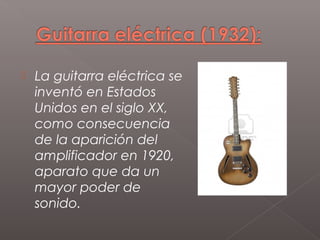    La guitarra eléctrica se
    inventó en Estados
    Unidos en el siglo XX,
    como consecuencia
    de la aparición del
    amplificador en 1920,
    aparato que da un
    mayor poder de
    sonido.
 