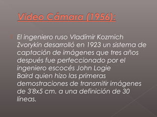   El ingeniero ruso Vladímir Kozmich
    Zvorykin desarrolló en 1923 un sistema de
    captación de imágenes que tres años
    después fue perfeccionado por el
    ingeniero escocés John Logie
    Baird quien hizo las primeras
    demostraciones de transmitir imágenes
    de 3'8x5 cm. a una definición de 30
    líneas.
 