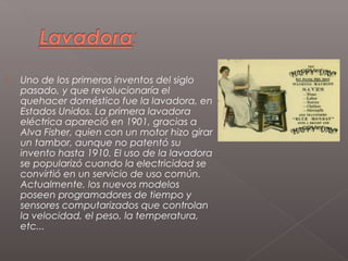    Uno de los primeros inventos del siglo
    pasado, y que revolucionaría el
    quehacer doméstico fue la lavadora, en
    Estados Unidos. La primera lavadora
    eléctrica apareció en 1901, gracias a
    Alva Fisher, quien con un motor hizo girar
    un tambor, aunque no patentó su
    invento hasta 1910. El uso de la lavadora
    se popularizó cuando la electricidad se
    convirtió en un servicio de uso común.
    Actualmente, los nuevos modelos
    poseen programadores de tiempo y
    sensores computarizados que controlan
    la velocidad, el peso, la temperatura,
    etc...
 