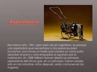    Ese mismo año, 1901, pero esta vez en Inglaterra, se produjo
    una aspiradora que necesitaba a dos personas para
    funcionar: una movía un fuelle que creaba un vacío para
    absorber el polvo y otra empujaba el aparato por la
    habitación. En 1908 William Hoover diseñó las primeras
    aspiradoras eléctricas que, en un principio, fueron usadas
    sólo en las industrias. Años después, serían comunes en los
    hogares.
 
