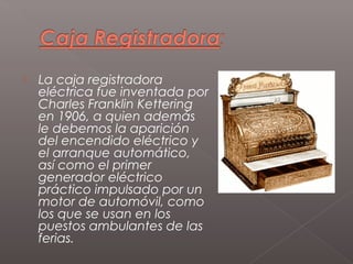    La caja registradora
    eléctrica fue inventada por
    Charles Franklin Kettering
    en 1906, a quien además
    le debemos la aparición
    del encendido eléctrico y
    el arranque automático,
    así como el primer
    generador eléctrico
    práctico impulsado por un
    motor de automóvil, como
    los que se usan en los
    puestos ambulantes de las
    ferias.
 