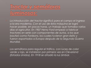    La introducción del tractor significó para el campo el ingreso
    a la era moderna. Con el uso de ésta máquina se logró
    hacer posible, en pocas horas, un trabajo que tomaba varios
    días al agricultor. En 1907 Henry Ford empezó a fabricar
    tractores en serie con componentes de autos, a los que
    bautizó como Fordsons, los cuales tuvieron gran éxito y
    fueron exportados a Europa después de la Segunda Guerra
    Mundial.

   Los semáforos para regular el tráfico, con luces de color
    verde y rojo, se instalaron por primera vez en Cleveland
    (Estados Unidos). En 1918 se añadió la luz ámbar.
 
