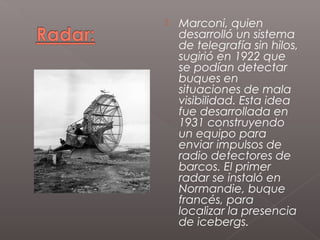    Marconi, quien
    desarrolló un sistema
    de telegrafía sin hilos,
    sugirió en 1922 que
    se podían detectar
    buques en
    situaciones de mala
    visibilidad. Esta idea
    fue desarrollada en
    1931 construyendo
    un equipo para
    enviar impulsos de
    radio detectores de
    barcos. El primer
    radar se instaló en
    Normandie, buque
    francés, para
    localizar la presencia
    de icebergs.
 