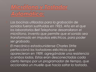    Las bocinas utilizadas para la grabación de
    sonidos fueron sustituidas en 1925. Año en el que
    los laboratorios Bell Telephone desarrollaron el
    micrófono, invento que permite que el sonido sea
    transformado en impulsos eléctricos, para poder
    ser grabado.
   El mecánico estadounidense Charles Strite
    perfeccionó los tostadores eléctricos que
    aparecieron en 1909, agregándole una resistencia
    a ambos lados. Estas eran desconectadas cada
    cierto tiempo por un programador de tiempo, que
    accionaba un muelle que hacía saltar la tostada.
 