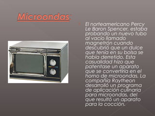    El norteamericano Percy
    Le Baron Spencer, estaba
    probando un nuevo tubo
    al vacío llamado
    magnetrón cuando
    descubrió que un dulce
    que tenía en su bolsa se
    había derretido. Esta
    casualidad hizo que
    patentase un aparato
    que se convertiría en el
    horno de microondas. La
    compañía Raytheon
    desarrolló un programa
    de aplicación culinaria
    para microondas, del
    que resultó un aparato
    para la cocción.
 
