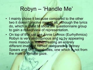 Robyn – ‘Handle Me’
• I mainly chose it because compared to the other
two it doesn’t involve men at all, although the lyrics
do, which is great to show the questionnaire group
to gain a mixed view of representation.
• On top of this just like Annie Lennox (Eurhythmics)
Robyn is very androgynous and so by appearing
more masculine she is creating an entirely
different image of herself compared to Britney
Spears and The Sugababes, one which is not from
the male or female gaze.
 