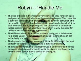 Robyn – ‘Handle Me’
• The use of boxes in this video is very clever as they range in sizes
and you can never tell what way they are standing up! This connotes
a sense of confusion and entrapment. The sense of confusion and
the need to figure it out also allows quite long length shots that fit in
with the music at the beginning and this distraction is an element
that is missing from the other two video which is why the need for
nudity or sexual references are needed.
• The different sizes of the boxes enable a variety of sot distances
from close-ups of Robyn’s head in a tiny box to long shots of her
entire body in a long box.
• The lapses in the footage to create a jerk effect fits in with the beat
perfectly to create a coherence and a dance atmosphere.
• The many different outfits that Robyn wears add colour to the mise-
en-scene which is predominantly white this keeps emphasis on her
and the white colour adds a sense on ambiguity.
 