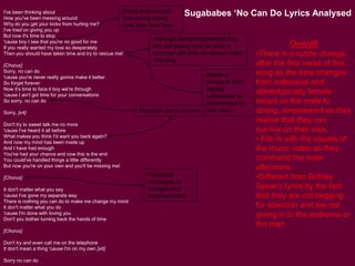 I've been thinking about
How you've been messing around
Why do you get your kicks from hurting me?
I've tried on giving you up
But now it's time to stop
'cause boy I see that you're no good for me
If you really wanted my love so desperately
Then you should have taken time and try to rescue me!
[Chorus]
Sorry, no can do
'cause you're never really gonna make it better
So forget forever
Now it's time to face it boy we're through
'cause I ain't got time for your conversations
So sorry, no can do
Sorry, [x4]
Don't try to sweet talk me no more
'cause I've heard it all before
What makes you think I'd want you back again?
And now my mind has been made up
And I have had enough
You've had your chance and now this is the end
You could've handled things a little differently
But now you're on your own and you'll be missing me!
[Chorus]
It don't matter what you say
'cause I've gone my separate way
There is nothing you can do to make me change my mind
It don't matter what you do
'cause I'm done with loving you
Don't you bother turning back the hands of time
[Chorus]
Don't try and even call me on the telephone
It don't mean a thing 'cause I'm on my own [x6]
Sorry no can do
Sugababes ‘No Can Do Lyrics Analysed
Overall
•There is a subtle change
after the first verse of this
song as the tone changes
from indecisive and
stereotypically female
reliant on the male to
strong, empowered as they
realise that they can
survive on their own.
• Fits in with the visuals of
the music video as they
command the male
attentions.
•Different from Britney
Spear’s lyrics by the fact
that they are not begging
for attention and are not
giving in to the audience or
the man.
Being empowered
and strong taking
over their own lives.
Although being empowered they
are still saying that the man is
stronger and they as women need
rescuing.
Female’s are in control
Repeated
messages of
strength and
empowerment.
Makes a
transition from
slightly
submissive to
empowered on
their own!
 