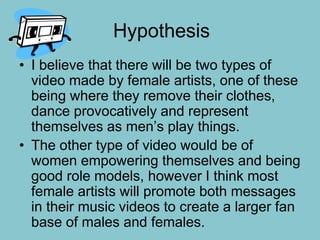 Hypothesis
• I believe that there will be two types of
video made by female artists, one of these
being where they remove their clothes,
dance provocatively and represent
themselves as men’s play things.
• The other type of video would be of
women empowering themselves and being
good role models, however I think most
female artists will promote both messages
in their music videos to create a larger fan
base of males and females.
 