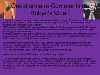 Questionnaire Comments on
Robyn’s Video
This video does according to one participant create an image of Robyn as a “pseudo–
feminist”, this viewpoint can be seen when looking at the lyrics, because as Amanda
Marcotte so eloquently puts it in her blog:
“Once again, I feel that the music industry is cleverly positioning songs that kind of sound
powerful but re-inscribe traditional female passivity as a substitute for songs that might
actually give women ideas.“
For whilst Robyn is saying no to the man she is still reinforcing the role of the male as the
money provider ‘Livin large with your crib and your cars’ who can take her ‘shopping’
which is a stereotypically feminine past-time.
On the other hand Robyn just like Annie Lennox appears more androgynous and by
doing so is pushing the boundaries of femininity and in this way they are representing
themselves as individual, strong and empowered.
YouTube comments don’t reflect this though and the majority say:
Musicissoul: “she looks like a﻿man lol but the song is great”
The same goes for The Eurythmics ‘Sweet Dreams’ song on YouTube, the comments
involve people pondering whether she is male or female. This representation that Robyn
and Annie Lennox have chosen, although challenging the gender stereotypes also serve
to reinforce them as to appear more empowered and strong they have to look more
masculine.
 