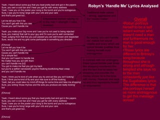Yeah, I heard about some guy that you beat pretty bad and got in the papers
Sure, you own a cool bar and I hear you get far with every waitress
Yeah, I saw you on the poster your song is the bomb and you're outrageous
Sure, I see you're living' large with your crib and your cars
and that's just great but..
Let me tell you how it be
You won't get with this you see
Cause you can't handle me
Yeah, you make your big move and I see you're not used to being rejected
Sure, you making' that call to your guy and I'm sure you're well connected
Yeah, judging from that line you just passed you are well known and respected
Sure, would me and my girls come participate in something you directed
[Chorus]
Let me tell you how it be
You won't get with this you see
Cause you can't handle me
It's a simple fact
that you can't seem to handle me
No matter how you act with them
you can't handle me [x2]
You got to make me feel you got my back
but you're a selfish narcissistic psycho freaking bootlicking Nazi creep
and you can't handle me
Yeah, I think you're kind of cute when you try and act like you isn't looking'
Sure, I think you're kind of fly and your ride sure is off the hooking
Yeah, bet you could take my mind off things for some time and take me shopping'
Sure, you writing' those rhymes and the acts you produce are really kicking'
but
[Chorus]
Yeah, I heard about some guy that you beat pretty bad and got in the papers
Sure, you own a cool bar and I hear you get far with every waitress
Yeah, I saw you on the poster your song is the bomb and you're outrageous
Sure, I see you're living' large with your crib and your cars
and that's just great but..
[Chorus]
Robyn’s ‘Handle Me’ Lyrics Analysed
Overall
•Robyn portrays
herself to be a self
reliant woman who
doesn't need a man
and furthermore no
man is good enough
for her.
•These lyrics are
different to Britney’s
song because
throughout she is
strong and although
tempted she says no
to the man
consistently just like
the Sugababes lyrics.
The difference is that
she portrays herself
as more androgynous
to get this message
across!
Empowered woman saying no
to the man = strength = roles
reversed.
In contrast with her androgyny
these typical female past times
like shopping counteract this
and the fact that he takes her
shopping and provides the
money shows he is the boss
with money. However she says
no and thus represents herself
as empowered.
By saying ‘you cant handle
me’ makes her sound
volatile and scary which are
typical female qualities thus
making herself more
androgynous.
Traditional male values
– strong, aggressive and
the ‘money maker’
 