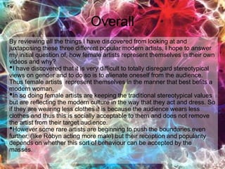 Overall
By reviewing all the things I have discovered from looking at and
juxtaposing these three different popular modern artists, I hope to answer
my initial question of, how female artists represent themselves in their own
videos and why?
•I have discovered that it is very difficult to totally disregard stereotypical
views on gender and to do so is to alienate oneself from the audience.
Thus female artists represent themselves in the manner that best befits a
modern woman.
•In so doing female artists are keeping the traditional stereotypical values
but are reflecting the modern culture in the way that they act and dress. So
if they are wearing less clothes it is because the audience wears less
clothes and thus this is socially acceptable to them and does not remove
the artist from their target audience.
•However some rare artists are beginning to push the boundaries even
further, (like Robyn acting more male) but their reception and popularity
depends on whether this sort of behaviour can be accepted by the
masses.
 