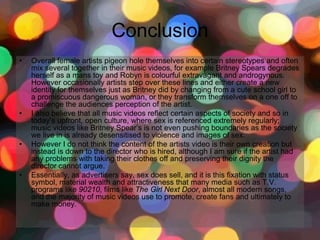 Conclusion
• Overall female artists pigeon hole themselves into certain stereotypes and often
mix several together in their music videos, for example Britney Spears degrades
herself as a mans toy and Robyn is colourful extravagant and androgynous.
However occasionally artists step over these lines and either create a new
identity for themselves just as Britney did by changing from a cute school girl to
a promiscuous dangerous woman, or they transform themselves on a one off to
challenge the audiences perception of the artist.
• I also believe that all music videos reflect certain aspects of society and so in
today’s upfront, open culture, where sex is referenced extremely regularly;
music videos like Britney Spear’s is not even pushing boundaries as the society
we live in is already desensitised to violence and images of sex.
• However I do not think the content of the artists video is their own creation but
instead is down to the director who is hired, although I am sure if the artist had
any problems with taking their clothes off and preserving their dignity the
director cannot argue.
• Essentially, as advertisers say, sex does sell, and it is this fixation with status
symbol, material wealth and attractiveness that many media such as T.V.
programs like 90210, films like The Girl Next Door, almost all modern songs,
and the majority of music videos use to promote, create fans and ultimately to
make money.
 