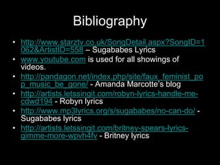 Bibliography
• http://www.starztv.co.uk/SongDetail.aspx?SongID=1
062&ArtistID=558 – Sugababes Lyrics
• www.youtube.com is used for all showings of
videos.
• http://pandagon.net/index.php/site/faux_feminist_po
p_music_be_gone/ - Amanda Marcotte’s blog
• http://artists.letssingit.com/robyn-lyrics-handle-me-
cdwd194 - Robyn lyrics
• http://www.mp3lyrics.org/s/sugababes/no-can-do/ -
Sugababes lyrics
• http://artists.letssingit.com/britney-spears-lyrics-
gimme-more-wpvh4fv - Britney lyrics
 