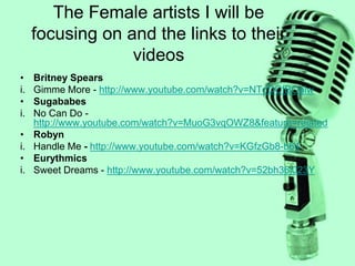 The Female artists I will be
focusing on and the links to their
videos
• Britney Spears
i. Gimme More - http://www.youtube.com/watch?v=NTdDCfBOalw
• Sugababes
i. No Can Do -
http://www.youtube.com/watch?v=MuoG3vqOWZ8&feature=related
• Robyn
i. Handle Me - http://www.youtube.com/watch?v=KGfzGb8-b64
• Eurythmics
i. Sweet Dreams - http://www.youtube.com/watch?v=52bh36j023Y
 