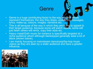 Genre
• Genre is a huge contributing factor to the way in which artists
represent themselves: the way they dress, underlining messages,
lyrics, make-up, colours, images, narrative etc.
• This is all because of the way in which they are trying to appeal to
their target audience, because some will watch videos, some will
just listen others will remix, copy their style etc.
• Heavy metal/Goth music for instance is specifically targeted at a
niche audience whom although stereotyped generally wear a lot of
black (shown below).
• I am mainly focusing on mainstream dance/pop/hip-hop music
videos as they are seen by a wider audience and have a greater
influence.
 