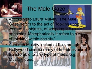 The Male Gaze
• According to Laura Mulvey ‘The Male
Gaze’ refers to the act of “looking upon
women as objects, of adopting the role of
spectator. Metaphorically it refers to a way
of thinking within society.”
• Although Mulvey looked at this through the
Hollywood cinema many of her ideas are
transferable to any type of media e.g.
Music Videos.
 