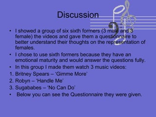 Discussion
• I showed a group of six sixth formers (3 male and 3
female) the videos and gave them a questionnaire to
better understand their thoughts on the representation of
females.
• I chose to use sixth formers because they have an
emotional maturity and would answer the questions fully.
• In this group I made them watch 3 music videos:
1. Britney Spears – ‘Gimme More’
2. Robyn – ‘Handle Me’
3. Sugababes – ‘No Can Do’
• Below you can see the Questionnaire they were given.
 