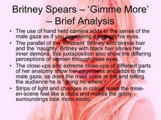 Britney Spears – ‘Gimme More’
– Brief Analysis
• The use of hand held camera adds to the sense of the
male gaze as if you are seeing it through his eyes.
• The parallel of the ‘innocent’ Britney with blonde hair
and the ‘naughty’ Britney with black hair shows her
inner demons, this juxtaposition also show the differing
perceptions of women through male eyes.
• The close-ups and extreme close-ups of different parts
of her anatomy show her eagerness and adds to the
male gaze, as does the male voice at the end telling
the audience he is “going no where”!
• Strips of light and changes in colour make the mise-
en-scene feel like a clubs and makes the grimy
surroundings look more exotic.
 