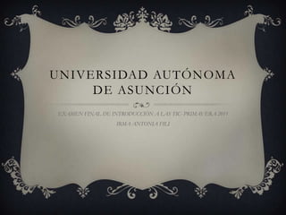UNIVERSIDAD AUTÓNOMA
     DE ASUNCIÓN
EXAMEN FINAL DE INTRODUCCIÓN A LAS TIC- PRIMAVERA 2011
                  IRMA ANTONIA FILI
 