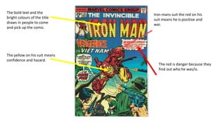 The bold text and the
bright colours of the title
draws in people to come
and pick up the comic.
Iron mans suit the red on his
suit means he is positive and
war.
The yellow on his suit means
confidence and hazard.
The red is danger because they
find out who he was/is.
 