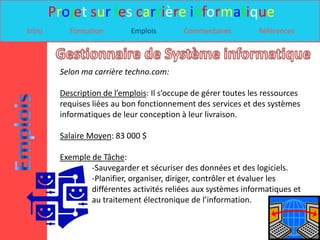 Projet sur les carrière informatique
Intro      Formation         Emplois        Commentaires         Références




         Selon ma carrière techno.com:

         Description de l’emplois: Il s’occupe de gérer toutes les ressources
         requises liées au bon fonctionnement des services et des systèmes
         informatiques de leur conception à leur livraison.

         Salaire Moyen: 83 000 $

         Exemple de Tâche:
                 -Sauvegarder et sécuriser des données et des logiciels.
                 -Planifier, organiser, diriger, contrôler et évaluer les
                 différentes activités reliées aux systèmes informatiques et
                 au traitement électronique de l’information.
 