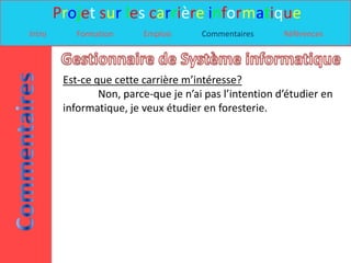 Projet sur les carrière informatique
Intro      Formation      Emplois      Commentaires      Références




         Est-ce que cette carrière m’intéresse?
                 Non, parce-que je n’ai pas l’intention d’étudier en
         informatique, je veux étudier en foresterie.
 
